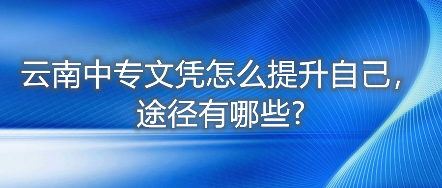 云南中专文凭怎么提升自己,途径有哪些?