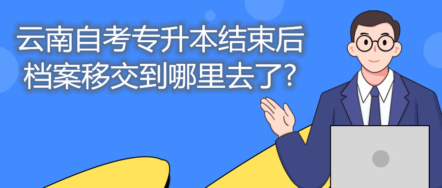 云南自考专升本结束后,档案移交到哪里去了?